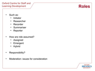 Roles Such as: Initiator Researcher Recorder Summariser Reporter How are role assumed? Assigned Emergent Hybrid Responsibility? Moderation: issues for consideration 