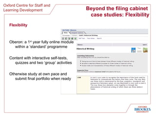 Beyond the filing cabinet  case studies: Flexibility Flexibility Oberon: a 1 st  year fully online module within a ‘standard’ programme Content with interactive self-tests, quizzes and two ‘group’ activities Otherwise study at own pace and submit final portfolio when ready 