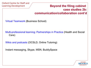 Virtual Teamwork  (Business School) Multi-professional learning: Partnerships in Practice  (Health and Social Care) Wikis and  podcasts  (OCSLD, Online Tutoring) Instant messaging, Skype, MSN, BuddySpace Beyond the filing cabinet  case studies 2b: communication/collaboration cont’d 