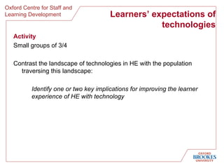 Learners’ expectations of technologies Activity Small groups of 3/4 Contrast the landscape of technologies in HE with the population traversing this landscape: Identify one or two key implications for improving the learner experience of HE with technology 