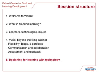 Session structure 1. Welcome to WebCT 2. What is blended learning? 3. Learners, technologies, issues 4. VLEs: beyond the filing cabinet  –  Flexibility, Blogs, e-portfolios  –  Communication and collaboration –  Assessment and feedback 5. Designing for learning with technology 