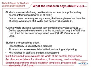 What the research says about VLEs… Students are overwhelming positive about access to supplementary course information (Sharpe et al 2006) “ we've never done any surveys, ever, that have given other than the students want more of it, wider and deeper” (Longside 2). “ On the whole students were not very complimentary about VLEs …. Dislike appeared to relate more to the inconsistent way the VLE was used than the services incorporated into it” (LXP, Creanor et al 2006) Students are concerned about Inconsistency in use between modules Time and expense associated with downloading and printing Mismatches in staff and student expectations Institutions need to re-evaluate the worth of the content they provide Set clear expectations for attendance, if necessary, use incentives Schools/departments should establish templates, protocols and standards of VLE use  