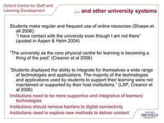 …  and other university systems Students make regular and frequent use of online resources (Sharpe et all 2006): “I have contact with the university even though I am not there”  (quoted in Aspen & Helm 2004) “ The university as the core physical centre for learning is becoming a thing of the past” (Creanor et al 2006) “ Students displayed the ability to integrate for themselves a wide range of technologies and applications. The majority of the technologies and applications used by students to support their learning were not maintained or supported by their host institutions.” (LXP, Creanor et al 2006) Institutions need to be more supportive and integrative of learners’ technologies Institutions should remove barriers to digital connectivity Institutions need to explore new methods to deliver content 