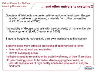…  and other university systems 2 Google and Wikipedia are preferred information retrieval tools; Google is often used to turn up learning materials from other universities (LXP, Creanor et al 2006) “ the usabilty of Google contrasts with the complexity of many university library systems” (LXP, Creanor et al 2006) Students frequently look outside their own institutions to find content Students need more effective provisions of opportunities to learn: information retrieval and evaluation how to avoid plagiarism Institutions need to re-evaluate the usability of many of their IT services HEIs increasingly need to be better able to aggregate content, ie. provide repositories of high quality academic resources in easy to find form 