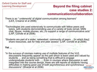 Beyond the filing cabinet  case studies 2: communication/collaboration There is an “‘underworld’ of digital communication among learners” (LEX, Creanor et al 2006) “ Technologies are used extensively to communicate with fellow peers and tutors, with students demonstrating use of a variety of tools (email, MSN chat, Skype, mobile phones, etc.) to support a range of communicative acts” (LXP, Conole et al 2006) “ Students are part of a wider, networked, community of peers …[in which they] share resources, ask for help and peer assess” (LXP, Conole et al 2006) Yet … “ In the surveys of courses making use of multiple features of the VLE, discussions frequently appear as the part which is least used and valued by students … and as being something that is difficult to engage undergraduate students with …. Even in courses where discussion is well integrated into the course design, there are still reports of students having difficulties in making good use of both asynchronous and synchronous discussions” (Sharpe et al 2006) 