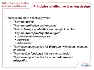 Principles of effective learning design People learn more effectively when: They are  active   They are  motivated  and engaged Their  existing capabilities  are brought into play   They are  appropriately challenged zone of proximal development scaffolding differentiation They have opportunities for  dialogue  (with tutors, mentors or peers) They receive  feedback  (intrinsic or extrinsic) They have opportunities for  consolidation  and  integration 
