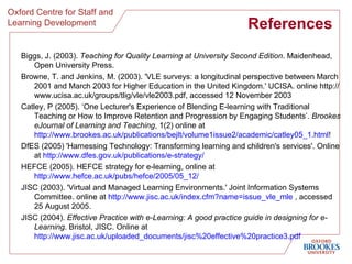 References  Biggs, J. (2003).  Teaching for Quality Learning at University Second Edition . Maidenhead, Open University Press. Browne, T. and Jenkins, M. (2003). 'VLE surveys: a longitudinal perspective between March 2001 and March 2003 for Higher Education in the United Kingdom.' UCISA. online http://www.ucisa.ac.uk/groups/tlig/vle/vle2003.pdf, accessed 12 November 2003  Catley, P (2005). ‘One Lecturer's Experience of Blending E-learning with Traditional Teaching or How to Improve Retention and Progression by Engaging Students’.  Brookes eJournal of Learning and Teaching , 1(2) online at  http://www.brookes.ac.uk/publications/bejlt/volume1issue2/academic/catley05_1.html ! DfES (2005) 'Harnessing Technology: Transforming learning and children's services'. Online at  http://www.dfes.gov.uk/publications/e-strategy/   HEFCE (2005). HEFCE strategy for e-learning, online at  http://www.hefce.ac.uk/pubs/hefce/2005/05_12/   JISC (2003). 'Virtual and Managed Learning Environments.' Joint Information Systems Committee. online at  http://www.jisc.ac.uk/index.cfm?name=issue_vle_mle  , accessed 25 August 2005.  JISC (2004).  Effective Practice with e-Learning: A good practice guide in designing for e-Learning . Bristol, JISC. Online at  http://www.jisc.ac.uk/uploaded_documents/jisc%20effective%20practice3.pdf   