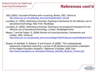 References cont’d JISC (2005).  Innovative Practice with e-Learning . Bristol, JISC. Online at  http://www.jisc.ac.uk/uploaded_documents/publication_txt.pdf   Laurillard, D. (1993).  Rethinking University Teaching-A framework for the effective use of educational technology . New York, Routledge. Laurillard, D. (2002).  Rethinking University Teaching-a conversational framework for the effective use of educational technology . London, RoutledgeFarmer. Mayes, T and de Freitas, S. (2004)  Review of e-learning theories, frameworks and models . JISC. Online at  http://www.jisc.ac.uk/uploaded_documents/Stage%202%20Learning%20Models%20(Version%201).pdf   Sharpe, R, Benfield, G, Roberts, G and Francis, R (2006). "The undergraduate experience of blended e-learning: a review of UK literature and practice undertaken for the Higher Education Academy." Retrieved 3 October, 2006, from  http://www.heacademy.ac.uk/research/Sharpe_Benfield_Roberts_Francis.pdf   