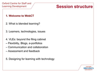 Session structure 1. Welcome to WebCT 2. What is blended learning? 3. Learners, technologies, issues 4. VLEs: beyond the filing cabinet  –  Flexibility, Blogs, e-portfolios  –  Communication and collaboration –  Assessment and feedback 5. Designing for learning with technology 
