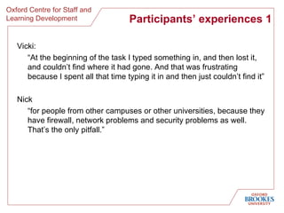 Participants’ experiences 1 Vicki: “ At the beginning of the task I typed something in, and then lost it, and couldn’t find where it had gone. And that was frustrating because I spent all that time typing it in and then just couldn’t find it ” Nick “ for people from other campuses or other universities, because they have firewall, network problems and security problems as well. That’s the only pitfall .” 