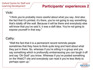 Participants’ experiences 2 Vicki : “ I think you’re probably more careful about what you say. And also the fact that it’s printed, it’s there, you’re not going to say something that’s totally off the wall. Because it will be there and everybody else will know that you’ve said it, it was a daft idea. You’re not going to expose yourself in that way. ” Cathy: “ Well the fact that it is a permanent record reminds people sometimes that they have to think quite long and hard about what they put in there. So, whereas if you’re sitting in a group and you say something which is profoundly embarrassing you can laugh it off and say ‘Oh God!’ you know. Whereas if you’ve posted something on the WebCT site and everybody can read it you’re less likely to perhaps open up. ” 