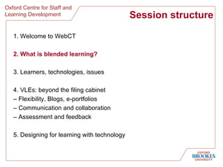 Session structure 1. Welcome to WebCT 2. What is blended learning? 3. Learners, technologies, issues 4. VLEs: beyond the filing cabinet  –  Flexibility, Blogs, e-portfolios  –  Communication and collaboration –  Assessment and feedback 5. Designing for learning with technology 