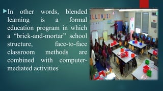 In other words, blended
learning is a formal
education program in which
a “brick-and-mortar” school
structure, face-to-face
classroom methods are
combined with computer-
mediated activities
 