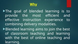 Why
The goal of blended learning is to
provide the most efficient and
effective instruction experience to
combining delivery modalities.
Blended learning aims to join the best
of classroom teaching and learning
with the best of online teaching and
learning.
 