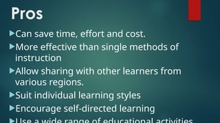 Pros
Can save time, effort and cost.
More effective than single methods of
instruction
Allow sharing with other learners from
various regions.
Suit individual learning styles
Encourage self-directed learning
 