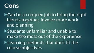 Cons
Can be a complex job to bring the right
blends together, involve more work
and planning
Students unfamiliar and unable to
make the most out of the experience.
Learning methods that don’t fit the
course objectives.
 