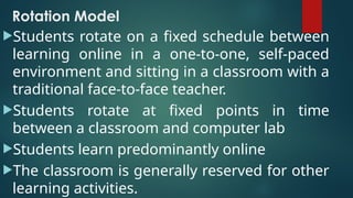 Rotation Model
Students rotate on a fixed schedule between
learning online in a one-to-one, self-paced
environment and sitting in a classroom with a
traditional face-to-face teacher.
Students rotate at fixed points in time
between a classroom and computer lab
Students learn predominantly online
The classroom is generally reserved for other
learning activities.
 