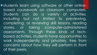 students learn using software or other online-
based coursework on classroom computers.
Students can do a variety of activities,
including but not limited to previewing,
completing, or reviewing skill lessons, reading
stories, or taking computer-administered
assessments. Through these kinds of tech-
based activities, students have opportunities to
work independently and privately, free from
concerns about how they will perform in front
of their peers.
 