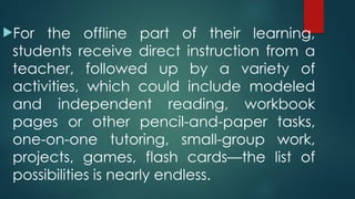 For the offline part of their learning,
students receive direct instruction from a
teacher, followed up by a variety of
activities, which could include modeled
and independent reading, workbook
pages or other pencil-and-paper tasks,
one-on-one tutoring, small-group work,
projects, games, flash cards—the list of
possibilities is nearly endless.
 
