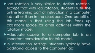Lab rotation is very similar to station rotation,
except that with lab rotation, students fulfill the
online learning part of instruction in a computer
lab rather than in the classroom. One benefit of
this model is that using the lab frees up
classroom space for other activities within the
rotation model.
Adequate access to a computer lab is an
important consideration for this model.
In intervention settings, students typically have
additional access to the computer lab
 