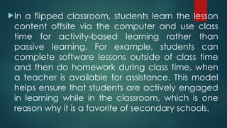 In a flipped classroom, students learn the lesson
content offsite via the computer and use class
time for activity-based learning rather than
passive learning. For example, students can
complete software lessons outside of class time
and then do homework during class time, when
a teacher is available for assistance. This model
helps ensure that students are actively engaged
in learning while in the classroom, which is one
reason why it is a favorite of secondary schools.
 