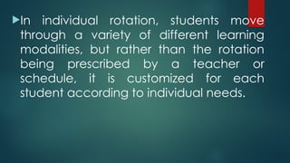 In individual rotation, students move
through a variety of different learning
modalities, but rather than the rotation
being prescribed by a teacher or
schedule, it is customized for each
student according to individual needs.
 