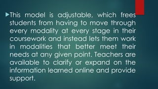 This model is adjustable, which frees
students from having to move through
every modality at every stage in their
coursework and instead lets them work
in modalities that better meet their
needs at any given point. Teachers are
available to clarify or expand on the
information learned online and provide
support.
 