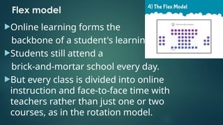 Flex model
Online learning forms the
backbone of a student's learning
Students still attend a
brick-and-mortar school every day.
But every class is divided into online
instruction and face-to-face time with
teachers rather than just one or two
courses, as in the rotation model.
 