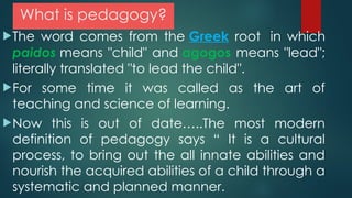 What is pedagogy?
The word comes from the Greek root in which
paidos means "child" and agogos means "lead";
literally translated "to lead the child".
For some time it was called as the art of
teaching and science of learning.
Now this is out of date…..The most modern
definition of pedagogy says “ It is a cultural
process, to bring out the all innate abilities and
nourish the acquired abilities of a child through a
systematic and planned manner.
 