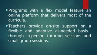 Programs with a flex model feature an
online platform that delivers most of the
curricula.
Teachers provide on-site support on a
flexible and adaptive as-needed basis
through in-person tutoring sessions and
small group sessions.
 