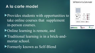 A la carte model
Provides students with opportunities to
take online courses that supplement
in-person courses.
Online learning is remote, and
Traditional learning is in a brick-and-
mortar school.
Formerly known as Self-Blend
 