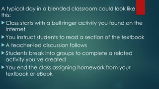 A typical day in a blended classroom could look like
this:
 Class starts with a bell ringer activity you found on the
Internet
 You instruct students to read a section of the textbook
 A teacher-led discussion follows
 Students break into groups to complete a related
activity you’ve created
 You end the class assigning homework from your
textbook or eBook
 