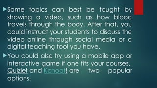 Some topics can best be taught by
showing a video, such as how blood
travels through the body. After that, you
could instruct your students to discuss the
video online through social media or a
digital teaching tool you have.
You could also try using a mobile app or
interactive game if one fits your courses.
Quizlet and Kahoot! are two popular
options.
 