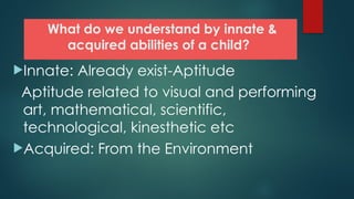 What do we understand by innate &
acquired abilities of a child?
Innate: Already exist-Aptitude
Aptitude related to visual and performing
art, mathematical, scientific,
technological, kinesthetic etc
Acquired: From the Environment
 