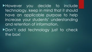 However you decide to include
technology, keep in mind that it should
have an applicable purpose to help
increase your students’ understanding
and retention of information.
Don’t add technology just to check
the box!
 