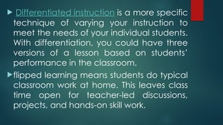 Differentiated instruction is a more specific
technique of varying your instruction to
meet the needs of your individual students.
With differentiation, you could have three
versions of a lesson based on students’
performance in the classroom.
flipped learning means students do typical
classroom work at home. This leaves class
time open for teacher-led discussions,
projects, and hands-on skill work.
 