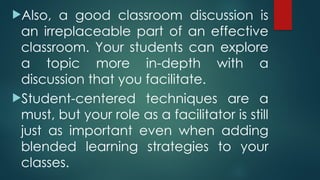 Also, a good classroom discussion is
an irreplaceable part of an effective
classroom. Your students can explore
a topic more in-depth with a
discussion that you facilitate.
Student-centered techniques are a
must, but your role as a facilitator is still
just as important even when adding
blended learning strategies to your
classes.
 