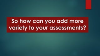 So how can you add more
variety to your assessments?
 