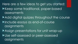 Here are a few ideas to get you started:
Keep some traditional, paper-based
assessments
Add digital quizzes throughout the course
Include essays as end-of-course
assignments
Assign presentations for unit wrap-up
Use self-assessed or peer-assessed
assignments
 