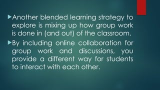 Another blended learning strategy to
explore is mixing up how group work
is done in (and out) of the classroom.
By including online collaboration for
group work and discussions, you
provide a different way for students
to interact with each other.
 