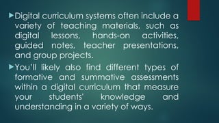 Digital curriculum systems often include a
variety of teaching materials, such as
digital lessons, hands-on activities,
guided notes, teacher presentations,
and group projects.
You’ll likely also find different types of
formative and summative assessments
within a digital curriculum that measure
your students' knowledge and
understanding in a variety of ways.
 