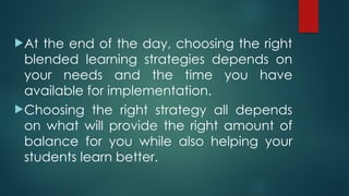 At the end of the day, choosing the right
blended learning strategies depends on
your needs and the time you have
available for implementation.
Choosing the right strategy all depends
on what will provide the right amount of
balance for you while also helping your
students learn better.
 