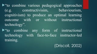 “to combine various pedagogical approaches
(e.g. constructivisim, behaviourism,
cognitivism) to produce an optimal learning
outcome with or without instructional
technology”.
“to combine any form of instructional
technology with face-to-face instructor-led
training.
(Driscoll, 2002)
 