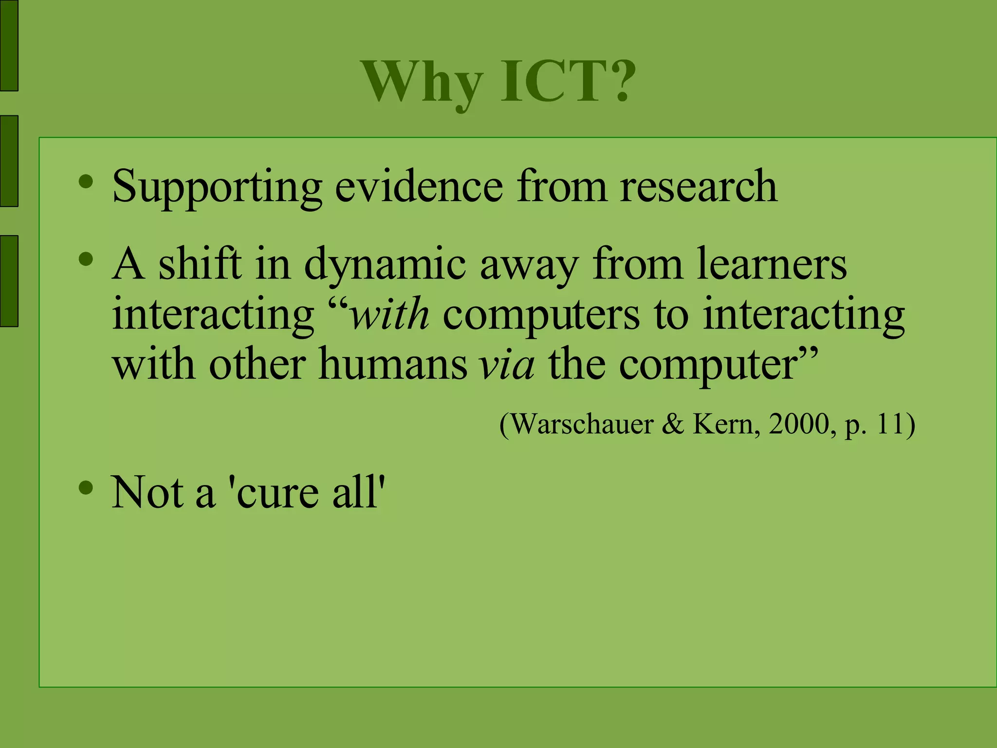 Why ICT? Supporting evidence from research A shift in dynamic away from learners interacting “ with  computers to interacting with other humans  via  the computer” (Warschauer & Kern, 2000, p. 11)  Not a 'cure all' 