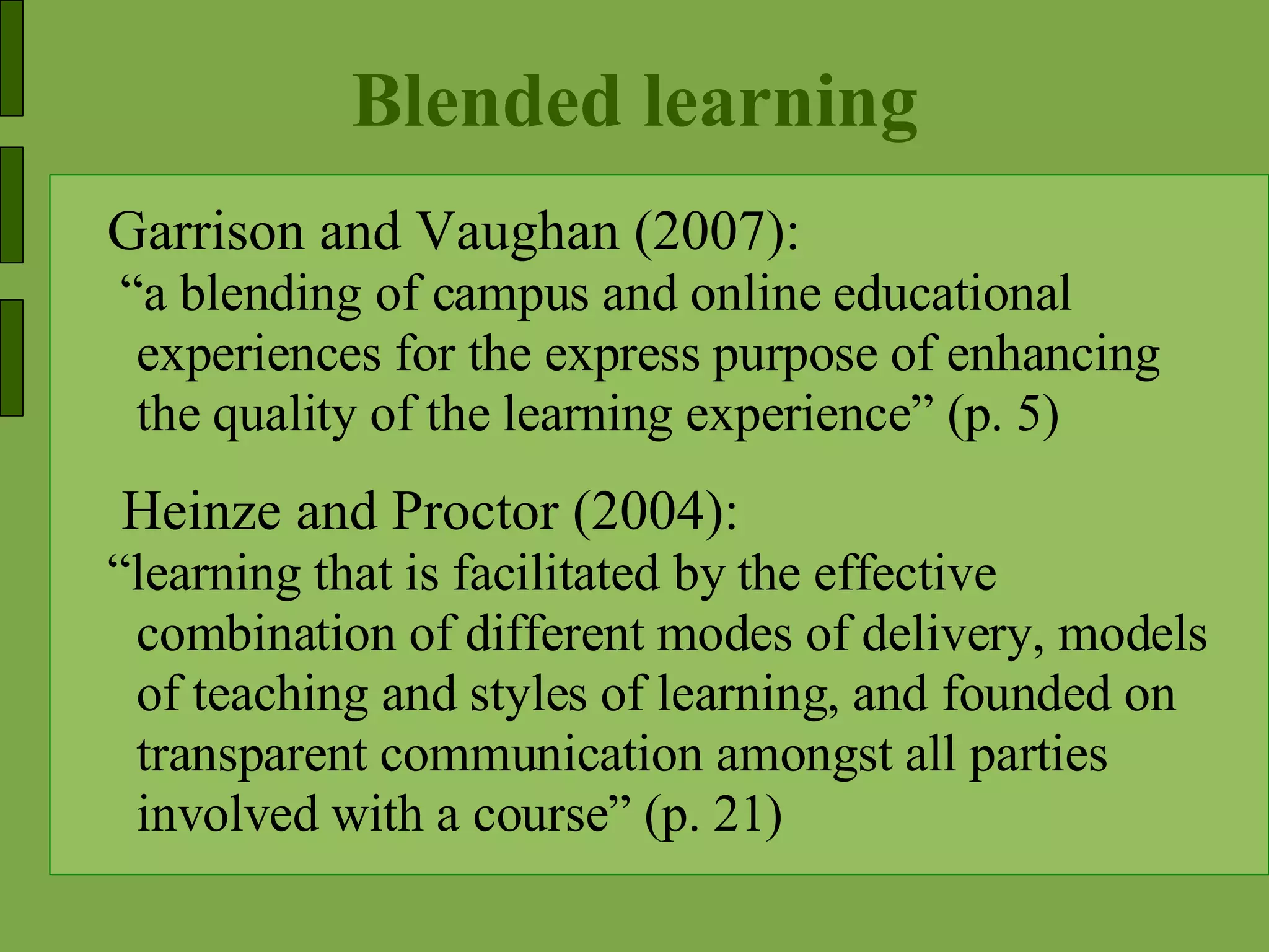 Blended learning Garrison and Vaughan (2007): “ a blending of campus and online educational experiences for the express purpose of enhancing the quality of the learning experience” (p. 5) Heinze and Proctor (2004): “ learning that is facilitated by the effective combination of different modes of delivery, models of teaching and styles of learning, and founded on transparent communication amongst all parties involved with a course” (p. 21)  