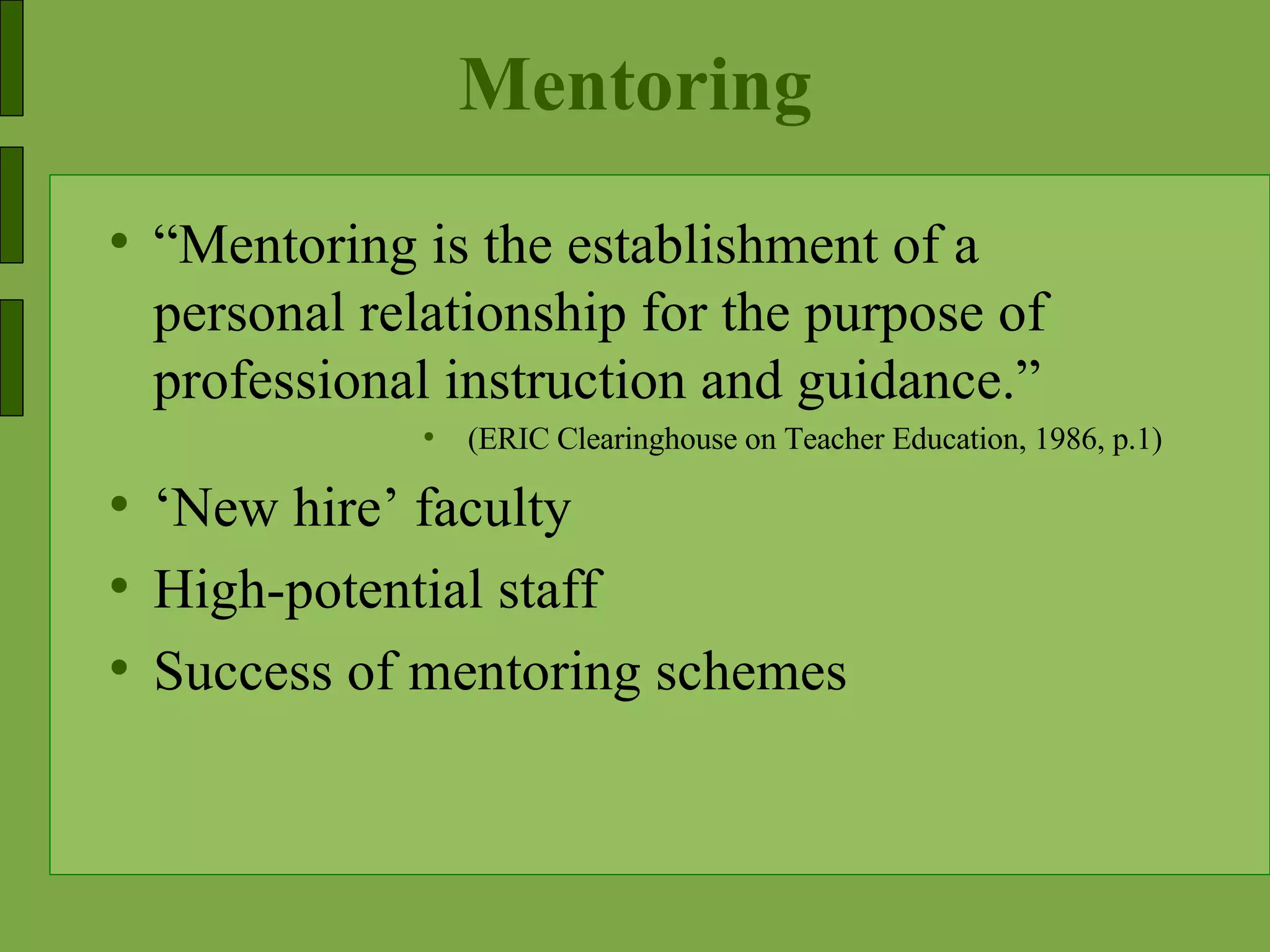 Mentoring “ Mentoring is the establishment of a personal relationship for the purpose of professional instruction and guidance.” (ERIC Clearinghouse on Teacher Education, 1986, p.1) ‘ New hire’ faculty High-potential staff Success of mentoring schemes 
