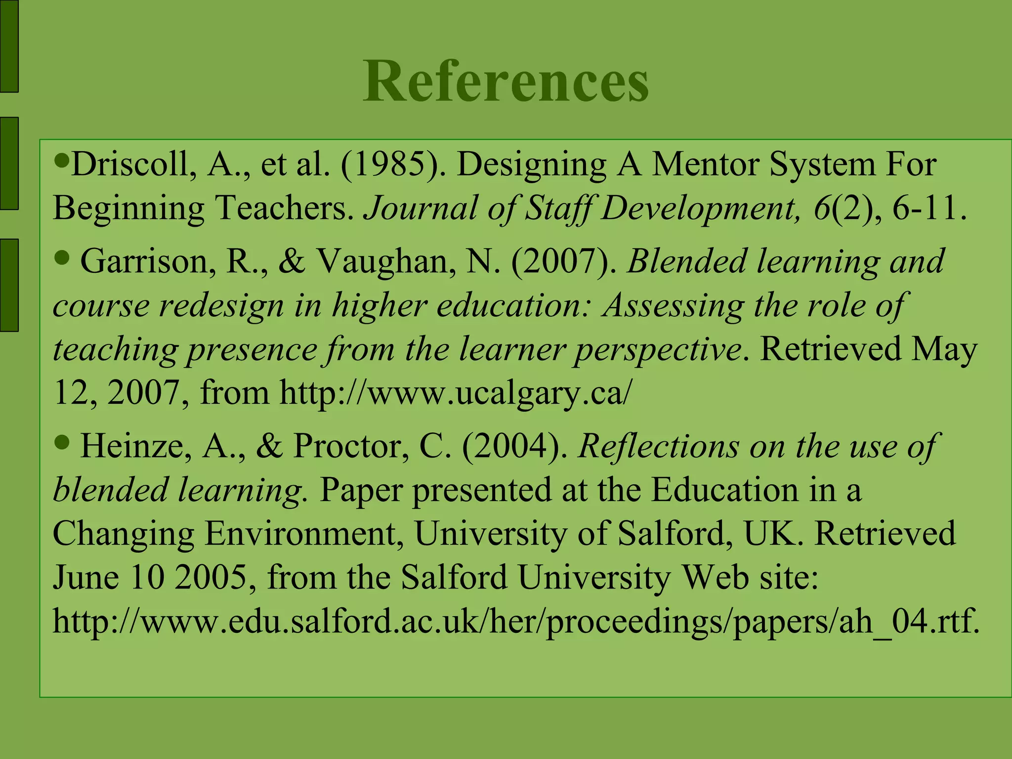 References Driscoll, A., et al. (1985). Designing A Mentor System For Beginning Teachers.  Journal of Staff Development, 6 (2), 6-11. Garrison, R., & Vaughan, N. (2007).  Blended learning and course redesign in higher education: Assessing the role of teaching presence from the learner perspective . Retrieved May 12, 2007, from http://www.ucalgary.ca/ Heinze, A., & Proctor, C. (2004).  Reflections on the use of blended learning.  Paper presented at the Education in a Changing Environment, University of Salford, UK. Retrieved June 10 2005, from the Salford University Web site: http://www.edu.salford.ac.uk/her/proceedings/papers/ah_04.rtf. 