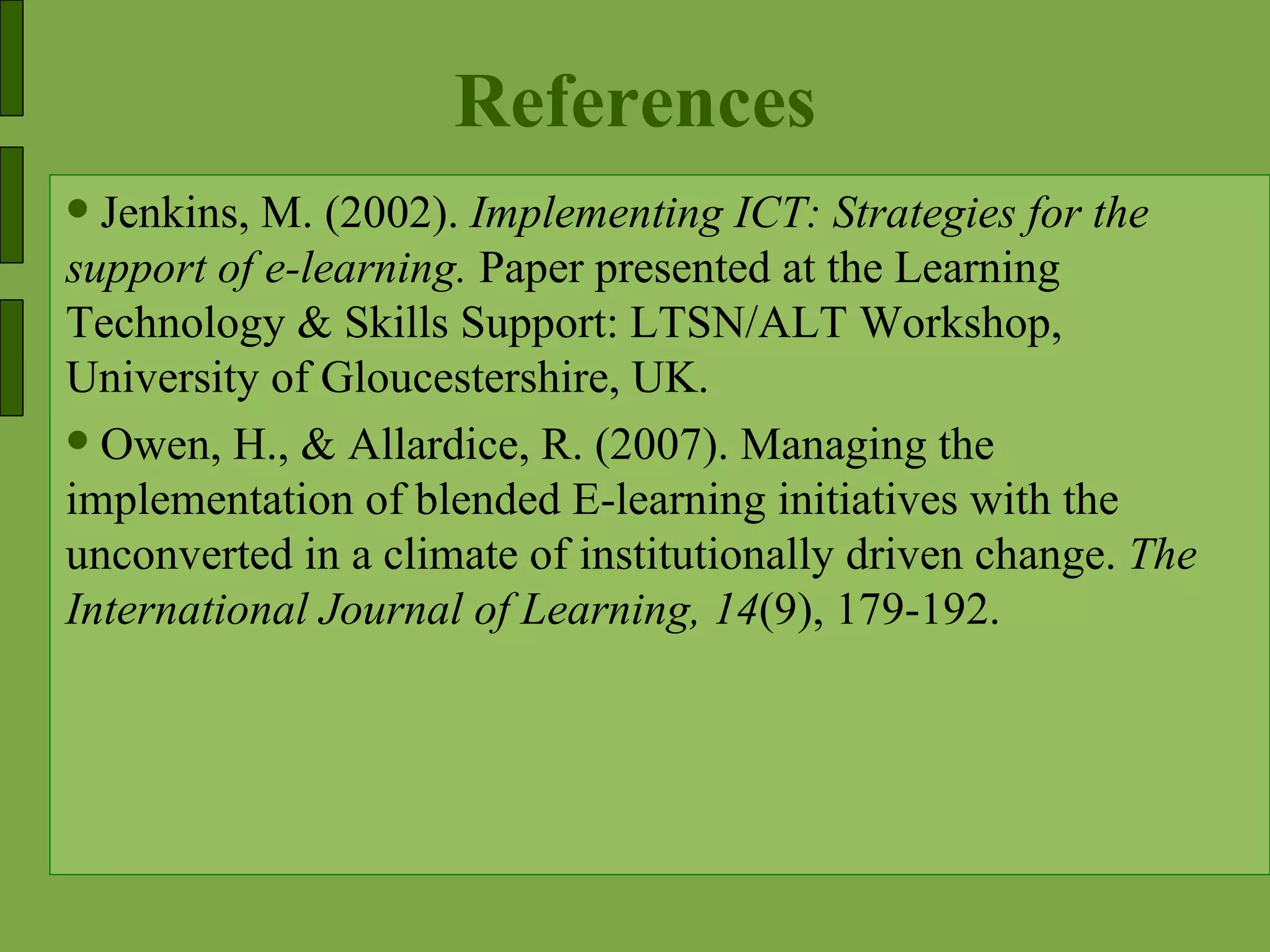 References Jenkins, M. (2002).  Implementing ICT: Strategies for the support of e-learning.  Paper presented at the Learning Technology & Skills Support: LTSN/ALT Workshop, University of Gloucestershire, UK. Owen, H., & Allardice, R. (2007). Managing the implementation of blended E-learning initiatives with the unconverted in a climate of institutionally driven change.  The International Journal of Learning, 14 (9), 179-192. 