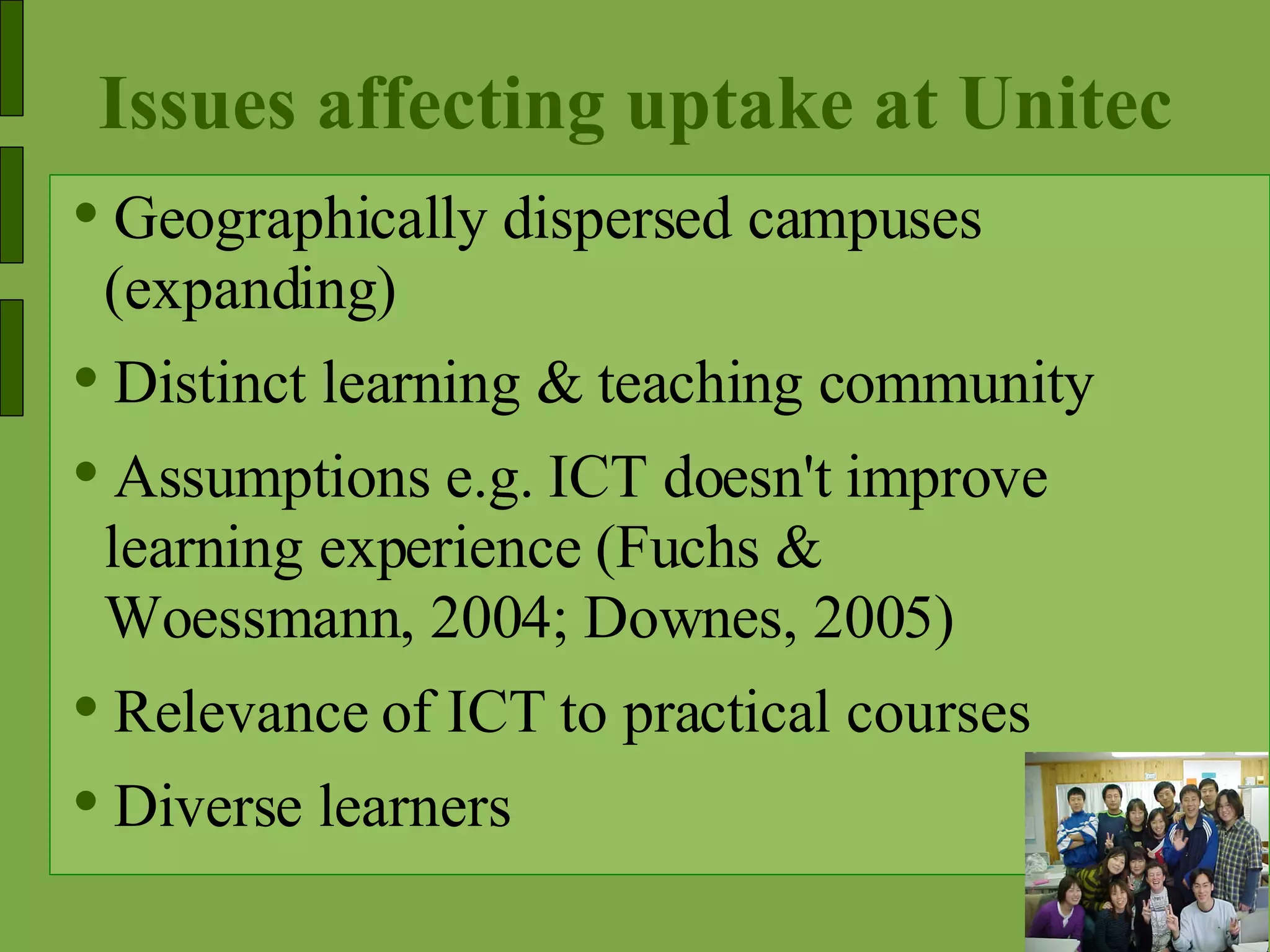 Issues affecting uptake at Unitec Geographically dispersed campuses (expanding) Distinct learning & teaching community Assumptions e.g. ICT doesn't improve learning experience (Fuchs & Woessmann, 2004; Downes, 2005) Relevance of ICT to practical courses Diverse learners  