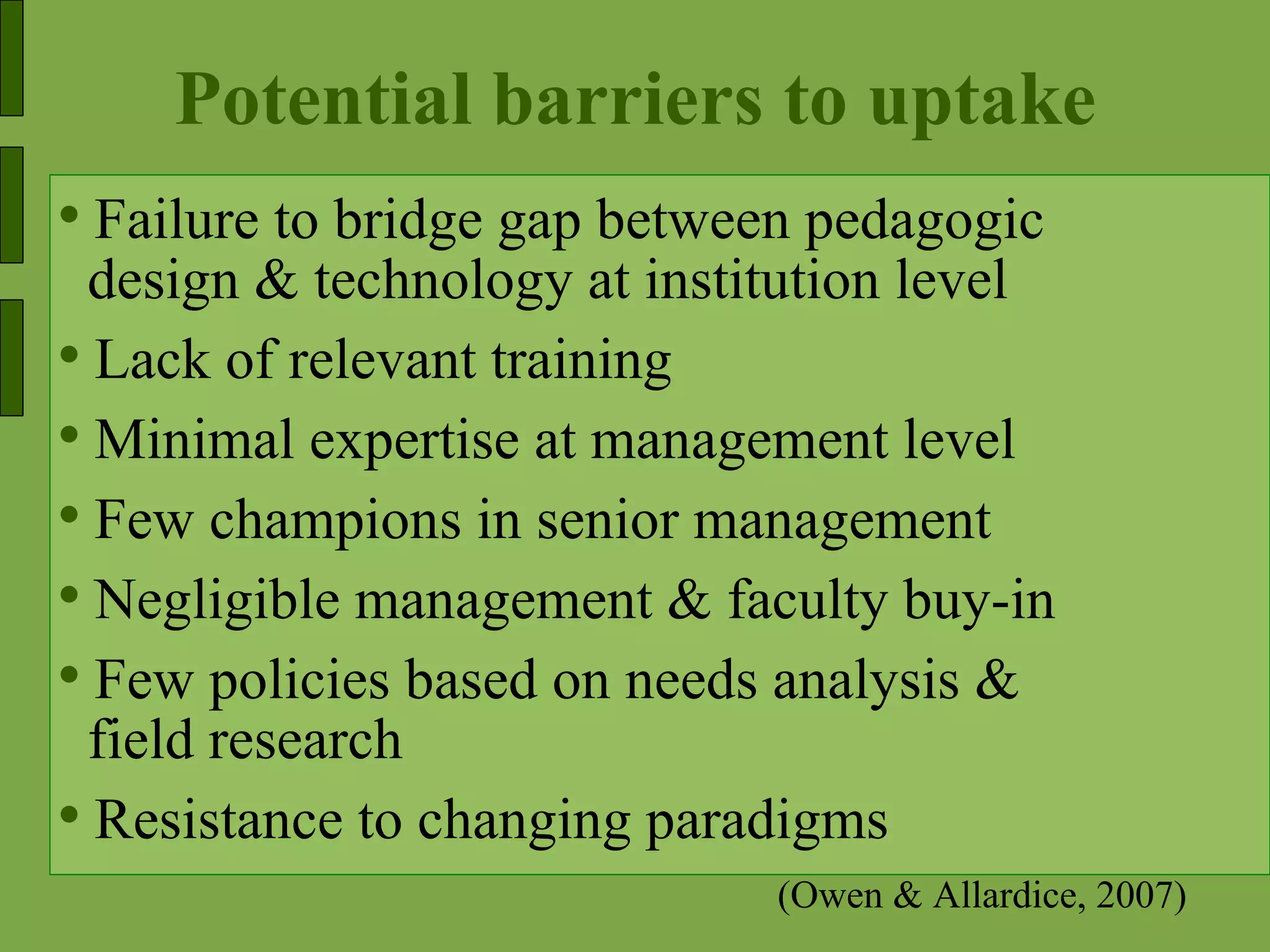 Potential barriers to uptake Failure to bridge gap between pedagogic  design & technology at institution level Lack of relevant training Minimal expertise at management level  Few champions in senior management Negligible management & faculty buy-in Few policies based on needs analysis & field research  Resistance to changing paradigms (Owen & Allardice, 2007) 